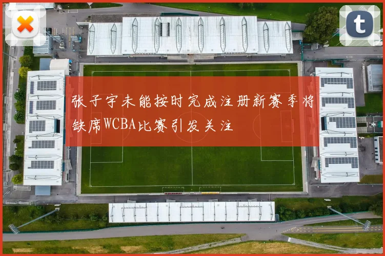 张子宇未能按时完成注册新赛季将缺席WCBA比赛引发关注