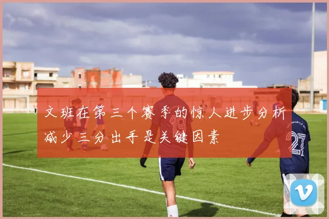 文班在第三个赛季的惊人进步分析减少三分出手是关键因素