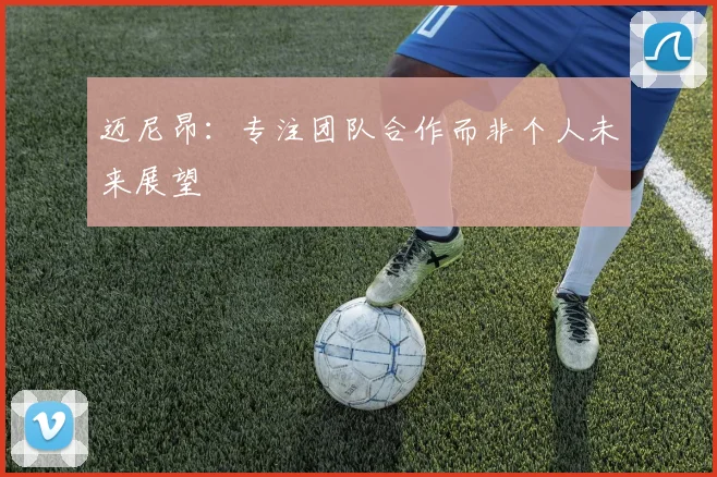 迈尼昂：专注团队合作而非个人未来展望
