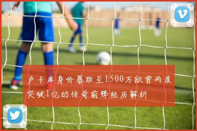 卢卡库身价暴跌至1500万欧曾两度突破1亿的传奇前锋经历解析